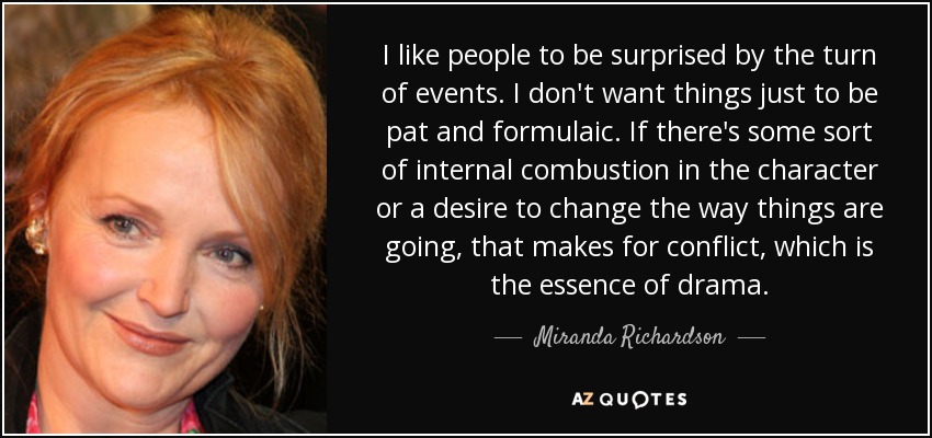 I like people to be surprised by the turn of events. I don't want things just to be pat and formulaic. If there's some sort of internal combustion in the character or a desire to change the way things are going, that makes for conflict, which is the essence of drama. - Miranda Richardson