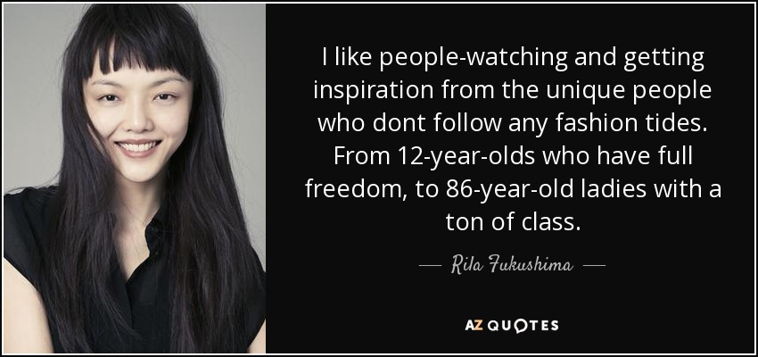 I like people-watching and getting inspiration from the unique people who dont follow any fashion tides. From 12-year-olds who have full freedom, to 86-year-old ladies with a ton of class. - Rila Fukushima