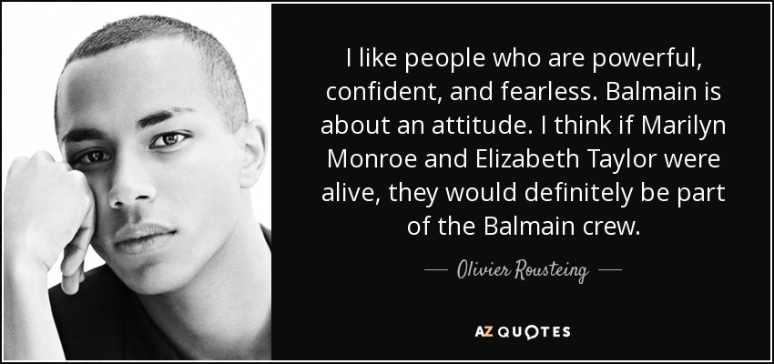 I like people who are powerful, confident, and fearless. Balmain is about an attitude. I think if Marilyn Monroe and Elizabeth Taylor were alive, they would definitely be part of the Balmain crew. - Olivier Rousteing