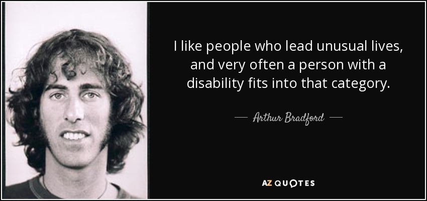 I like people who lead unusual lives, and very often a person with a disability fits into that category. - Arthur Bradford