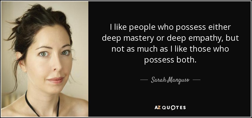 I like people who possess either deep mastery or deep empathy, but not as much as I like those who possess both. - Sarah Manguso