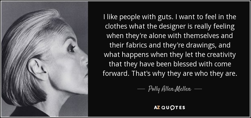 I like people with guts. I want to feel in the clothes what the designer is really feeling when they're alone with themselves and their fabrics and they're drawings, and what happens when they let the creativity that they have been blessed with come forward. That's why they are who they are. - Polly Allen Mellen