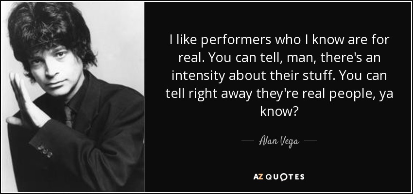 I like performers who I know are for real. You can tell, man, there's an intensity about their stuff. You can tell right away they're real people, ya know? - Alan Vega