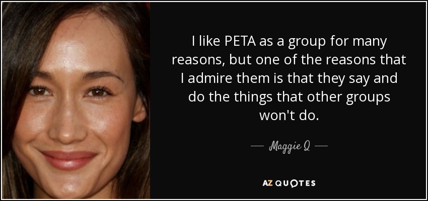 I like PETA as a group for many reasons, but one of the reasons that I admire them is that they say and do the things that other groups won't do. - Maggie Q