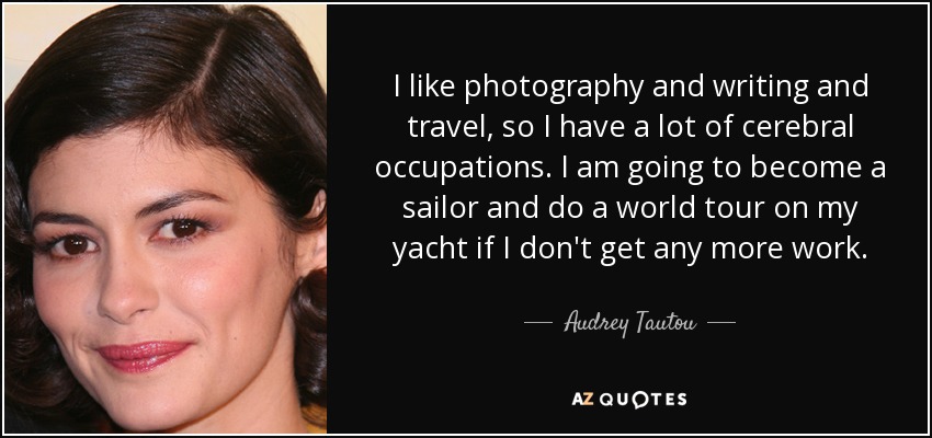 I like photography and writing and travel, so I have a lot of cerebral occupations. I am going to become a sailor and do a world tour on my yacht if I don't get any more work. - Audrey Tautou