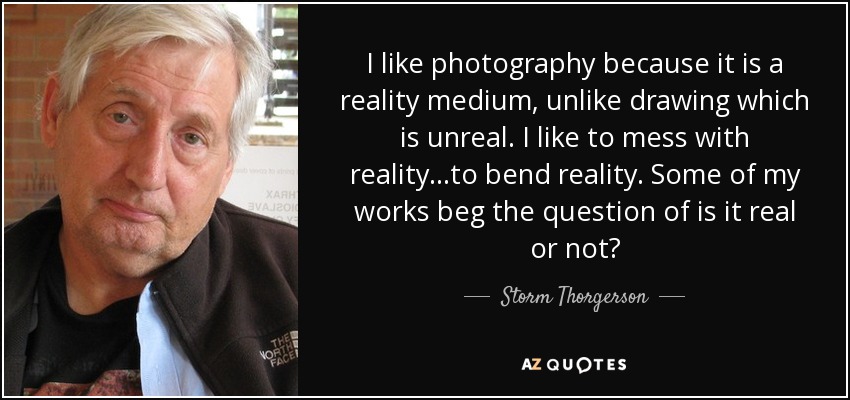 I like photography because it is a reality medium, unlike drawing which is unreal. I like to mess with reality...to bend reality. Some of my works beg the question of is it real or not? - Storm Thorgerson