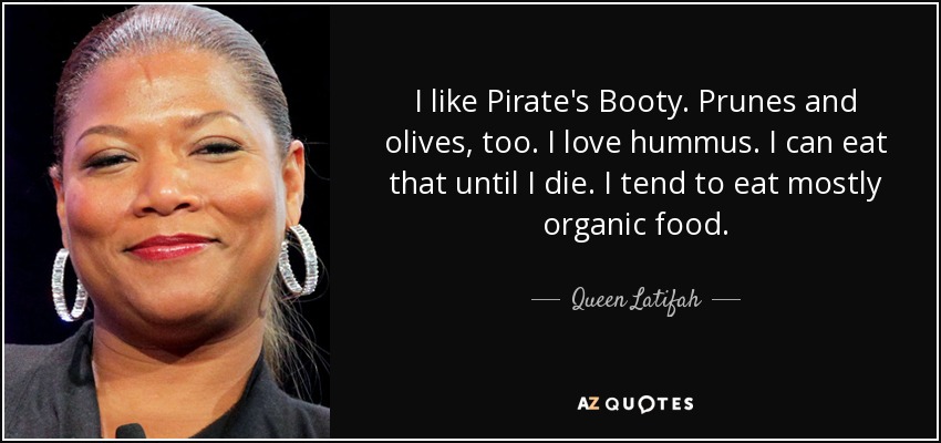 I like Pirate's Booty. Prunes and olives, too. I love hummus. I can eat that until I die. I tend to eat mostly organic food. - Queen Latifah