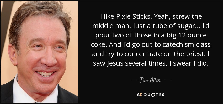 I like Pixie Sticks. Yeah, screw the middle man. Just a tube of sugar... I'd pour two of those in a big 12 ounce coke. And I'd go out to catechism class and try to concentrate on the priest. I saw Jesus several times. I swear I did. - Tim Allen