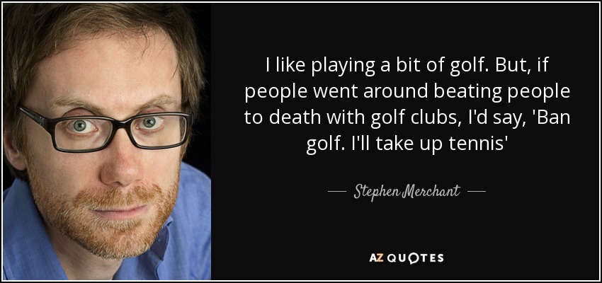 I like playing a bit of golf. But, if people went around beating people to death with golf clubs, I'd say, 'Ban golf. I'll take up tennis' - Stephen Merchant