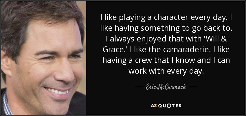 I like playing a character every day. I like having something to go back to. I always enjoyed that with 'Will & Grace.' I like the camaraderie. I like having a crew that I know and I can work with every day. - Eric McCormack