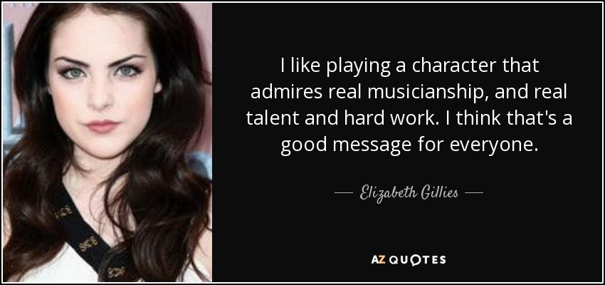 I like playing a character that admires real musicianship, and real talent and hard work. I think that's a good message for everyone. - Elizabeth Gillies