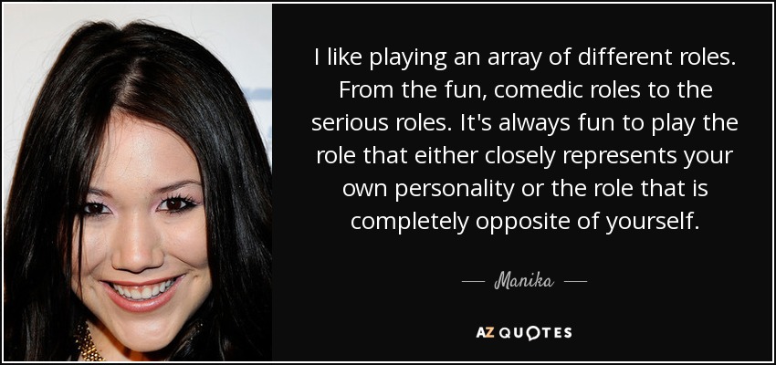 I like playing an array of different roles. From the fun, comedic roles to the serious roles. It's always fun to play the role that either closely represents your own personality or the role that is completely opposite of yourself. - Manika