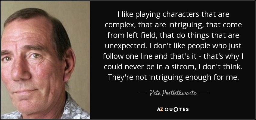 I like playing characters that are complex, that are intriguing, that come from left field, that do things that are unexpected. I don't like people who just follow one line and that's it - that's why I could never be in a sitcom, I don't think. They're not intriguing enough for me. - Pete Postlethwaite