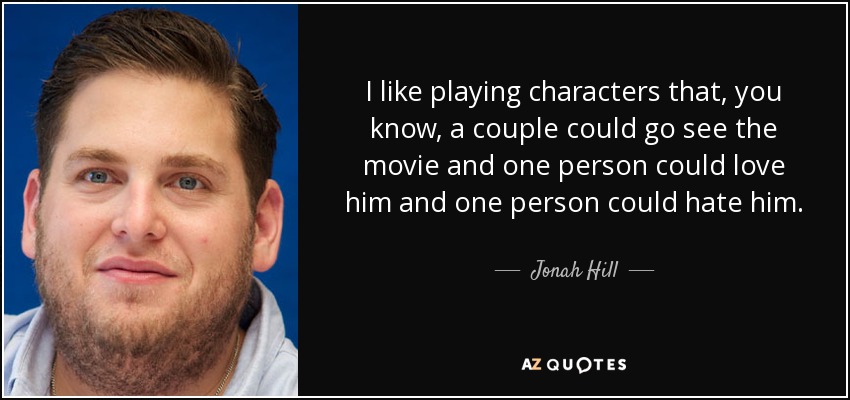 I like playing characters that, you know, a couple could go see the movie and one person could love him and one person could hate him. - Jonah Hill