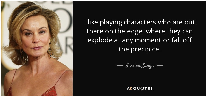 I like playing characters who are out there on the edge, where they can explode at any moment or fall off the precipice. - Jessica Lange