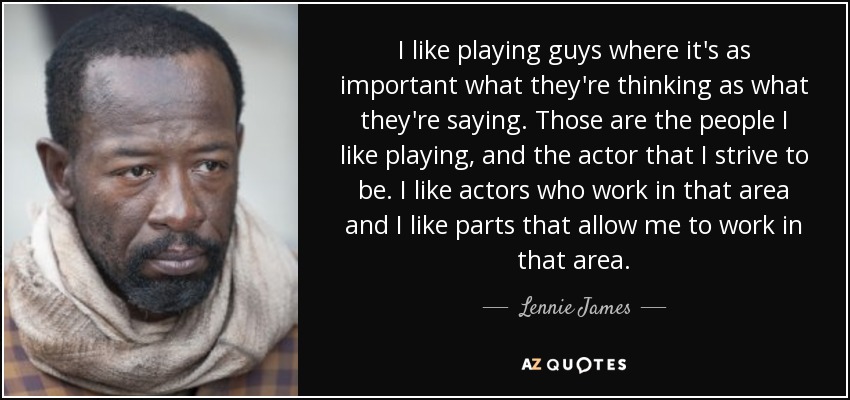 I like playing guys where it's as important what they're thinking as what they're saying. Those are the people I like playing, and the actor that I strive to be. I like actors who work in that area and I like parts that allow me to work in that area. - Lennie James