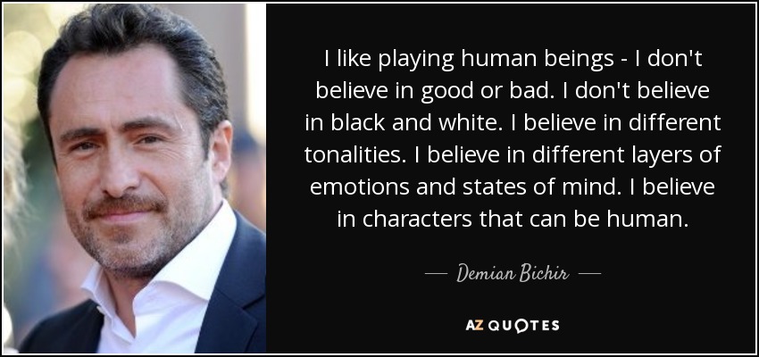 I like playing human beings - I don't believe in good or bad. I don't believe in black and white. I believe in different tonalities. I believe in different layers of emotions and states of mind. I believe in characters that can be human. - Demian Bichir