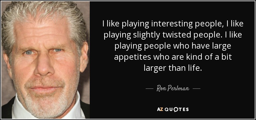 I like playing interesting people, I like playing slightly twisted people. I like playing people who have large appetites who are kind of a bit larger than life. - Ron Perlman