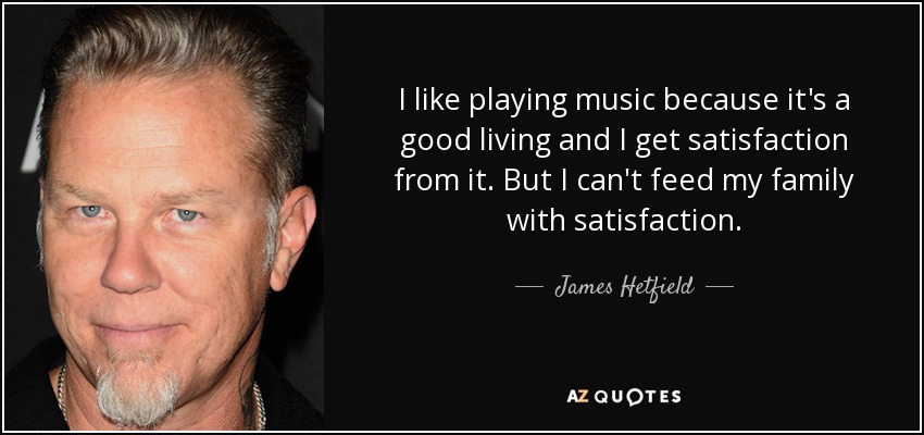 I like playing music because it's a good living and I get satisfaction from it. But I can't feed my family with satisfaction. - James Hetfield