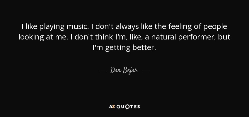 I like playing music. I don't always like the feeling of people looking at me. I don't think I'm, like, a natural performer, but I'm getting better. - Dan Bejar
