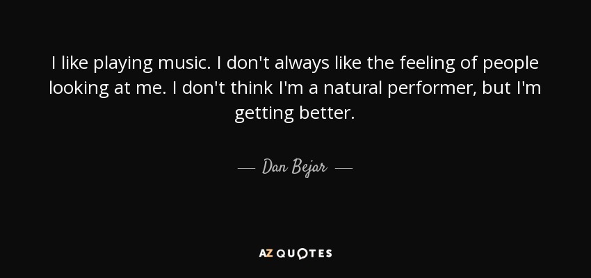 I like playing music. I don't always like the feeling of people looking at me. I don't think I'm a natural performer, but I'm getting better. - Dan Bejar