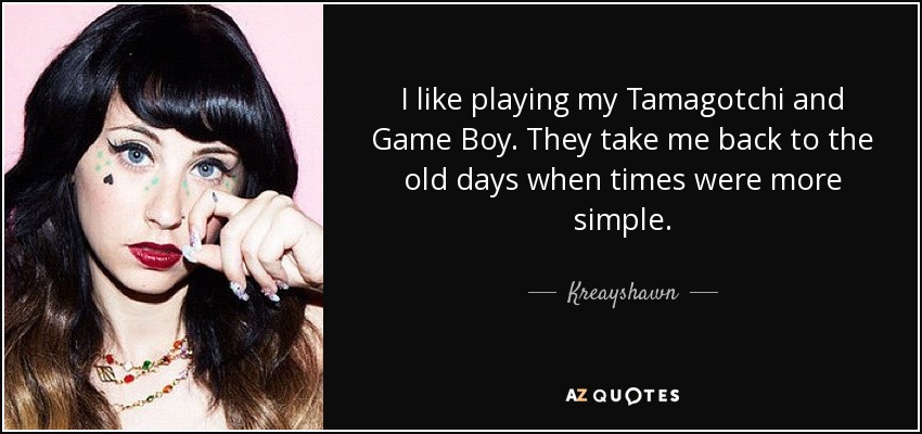I like playing my Tamagotchi and Game Boy. They take me back to the old days when times were more simple. - Kreayshawn