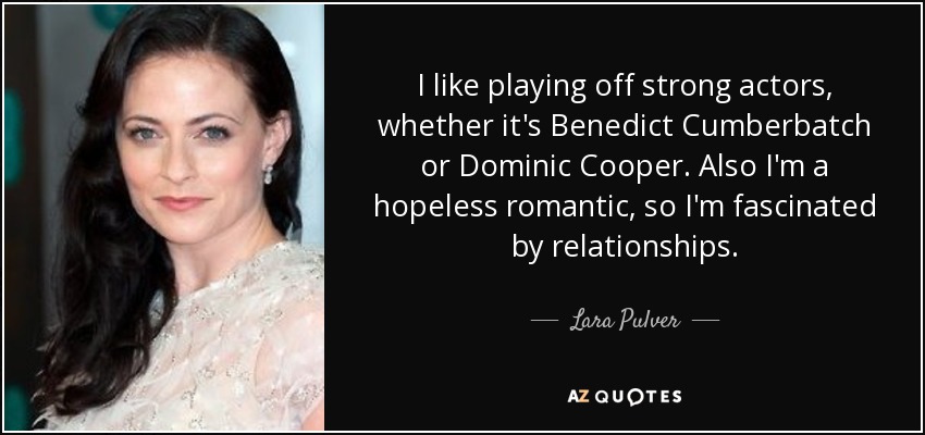 I like playing off strong actors, whether it's Benedict Cumberbatch or Dominic Cooper. Also I'm a hopeless romantic, so I'm fascinated by relationships. - Lara Pulver