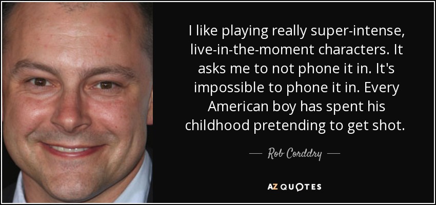 I like playing really super-intense, live-in-the-moment characters. It asks me to not phone it in. It's impossible to phone it in. Every American boy has spent his childhood pretending to get shot.  - Rob Corddry