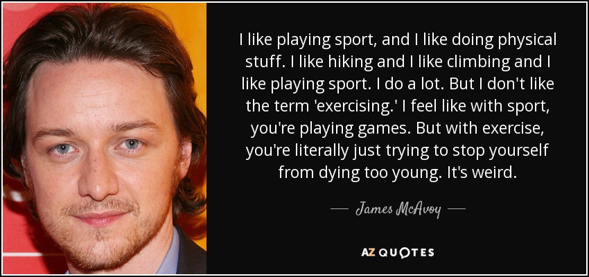 I like playing sport, and I like doing physical stuff. I like hiking and I like climbing and I like playing sport. I do a lot. But I don't like the term 'exercising.' I feel like with sport, you're playing games. But with exercise, you're literally just trying to stop yourself from dying too young. It's weird. - James McAvoy