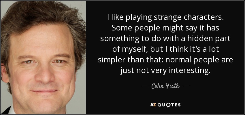 I like playing strange characters. Some people might say it has something to do with a hidden part of myself, but I think it's a lot simpler than that: normal people are just not very interesting. - Colin Firth