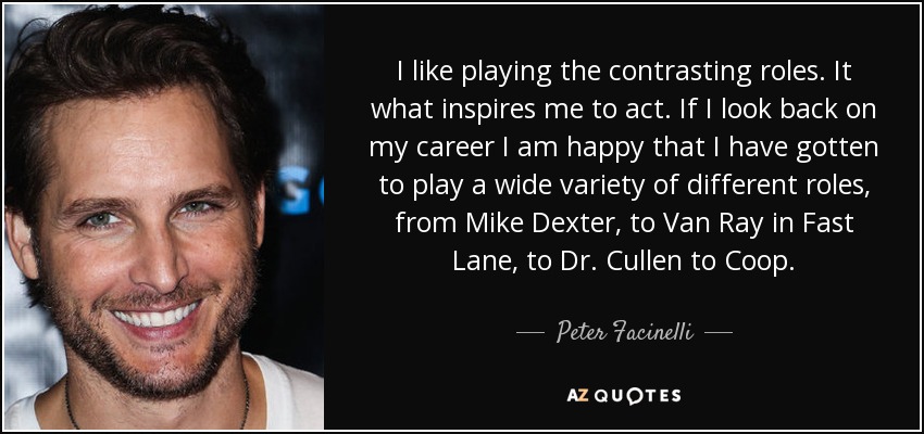I like playing the contrasting roles. It what inspires me to act. If I look back on my career I am happy that I have gotten to play a wide variety of different roles, from Mike Dexter, to Van Ray in Fast Lane, to Dr. Cullen to Coop. - Peter Facinelli