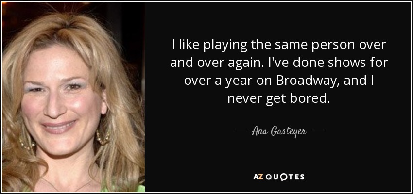 I like playing the same person over and over again. I've done shows for over a year on Broadway, and I never get bored. - Ana Gasteyer
