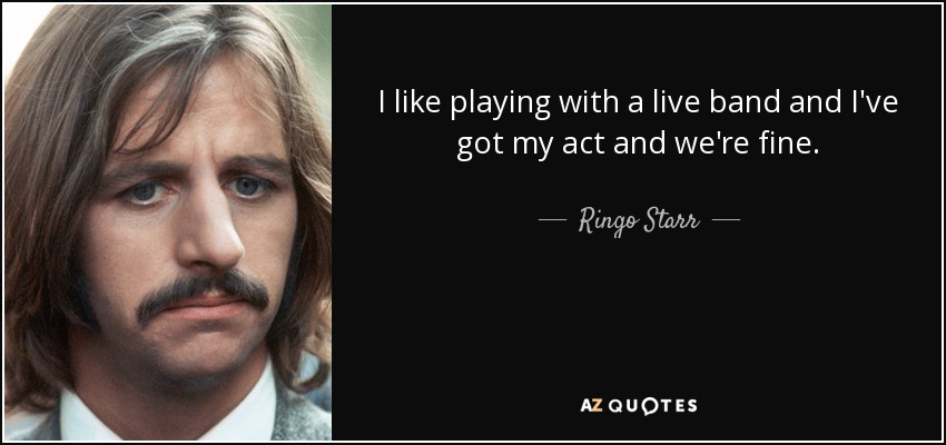 I like playing with a live band and I've got my act and we're fine. - Ringo Starr