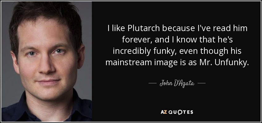 I like Plutarch because I've read him forever, and I know that he's incredibly funky, even though his mainstream image is as Mr. Unfunky. - John D'Agata