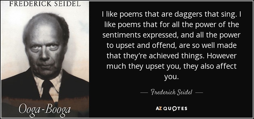 I like poems that are daggers that sing. I like poems that for all the power of the sentiments expressed, and all the power to upset and offend, are so well made that they’re achieved things. However much they upset you, they also affect you. - Frederick Seidel
