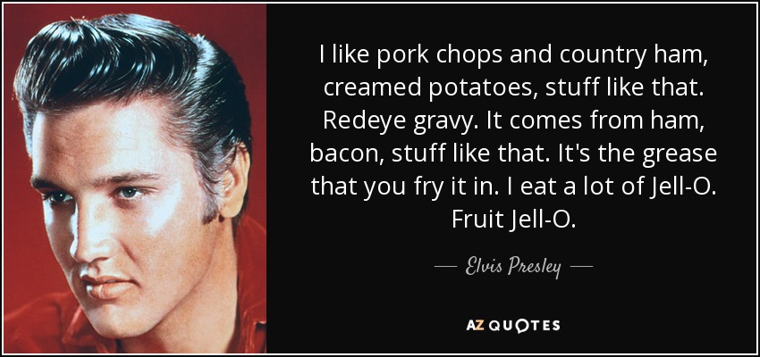 I like pork chops and country ham, creamed potatoes, stuff like that. Redeye gravy. It comes from ham, bacon, stuff like that. It's the grease that you fry it in. I eat a lot of Jell-O. Fruit Jell-O. - Elvis Presley