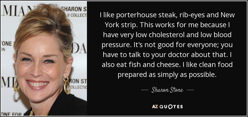 I like porterhouse steak, rib-eyes and New York strip. This works for me because I have very low cholesterol and low blood pressure. It's not good for everyone; you have to talk to your doctor about that. I also eat fish and cheese. I like clean food prepared as simply as possible. - Sharon Stone