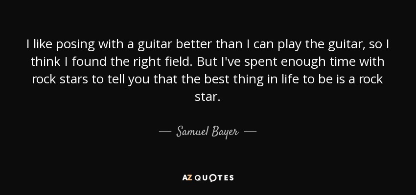 I like posing with a guitar better than I can play the guitar, so I think I found the right field. But I've spent enough time with rock stars to tell you that the best thing in life to be is a rock star. - Samuel Bayer