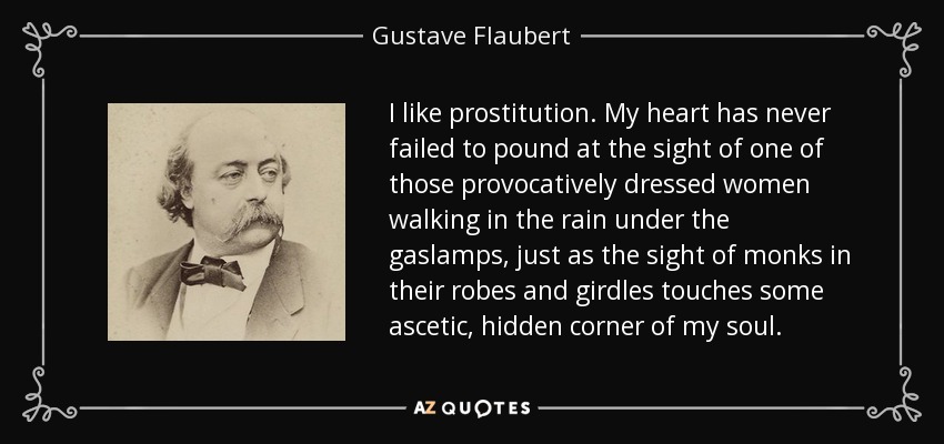 I like prostitution. My heart has never failed to pound at the sight of one of those provocatively dressed women walking in the rain under the gaslamps, just as the sight of monks in their robes and girdles touches some ascetic, hidden corner of my soul. - Gustave Flaubert
