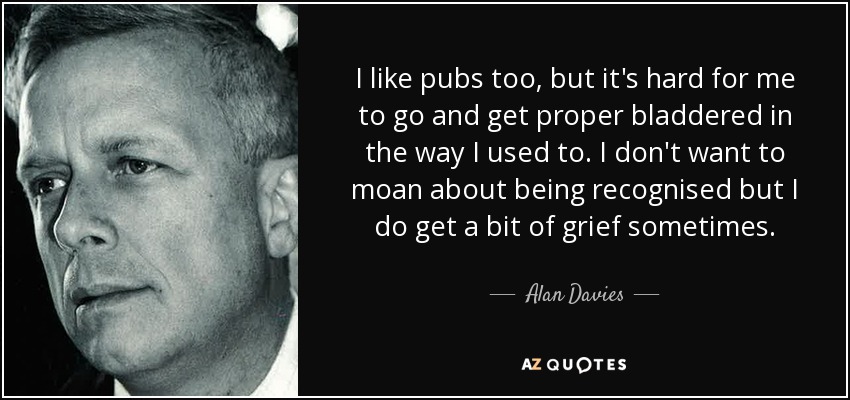 I like pubs too, but it's hard for me to go and get proper bladdered in the way I used to. I don't want to moan about being recognised but I do get a bit of grief sometimes. - Alan Davies