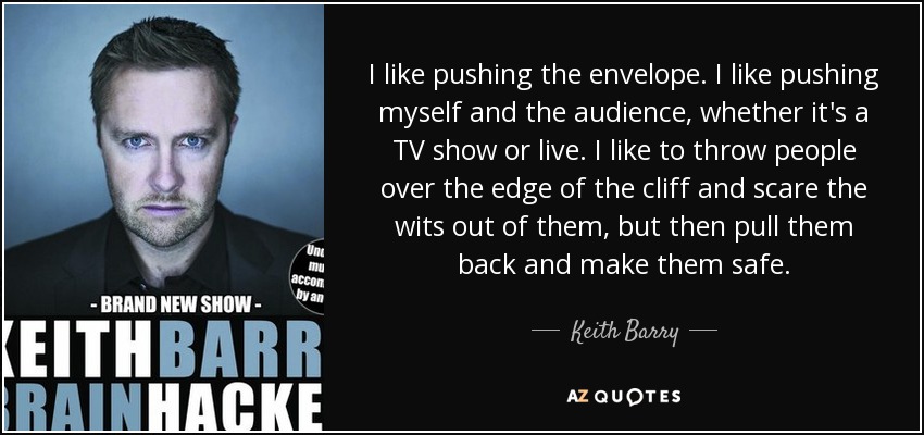 I like pushing the envelope. I like pushing myself and the audience, whether it's a TV show or live. I like to throw people over the edge of the cliff and scare the wits out of them, but then pull them back and make them safe. - Keith Barry