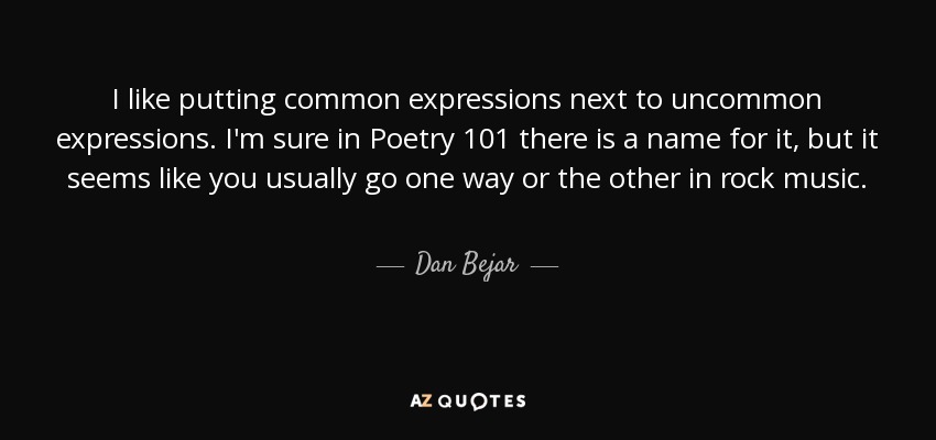 I like putting common expressions next to uncommon expressions. I'm sure in Poetry 101 there is a name for it, but it seems like you usually go one way or the other in rock music. - Dan Bejar