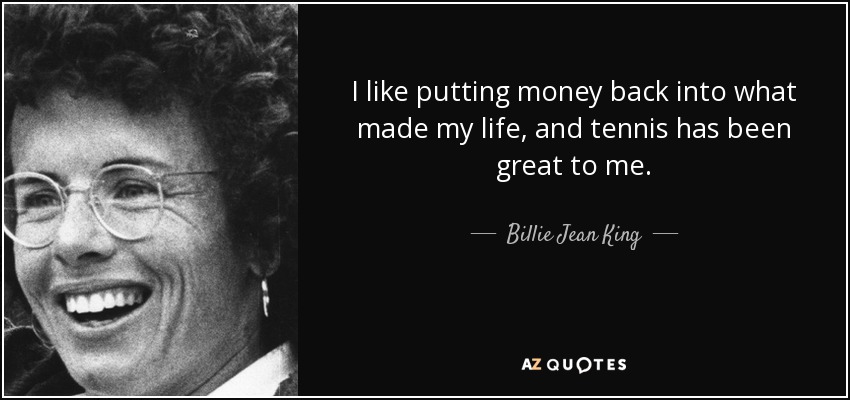 I like putting money back into what made my life, and tennis has been great to me. - Billie Jean King