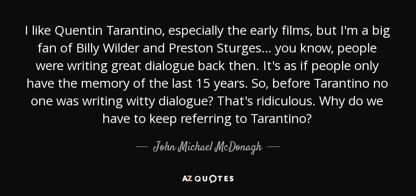 I like Quentin Tarantino, especially the early films, but I'm a big fan of Billy Wilder and Preston Sturges... you know, people were writing great dialogue back then. It's as if people only have the memory of the last 15 years. So, before Tarantino no one was writing witty dialogue? That's ridiculous. Why do we have to keep referring to Tarantino? - John Michael McDonagh