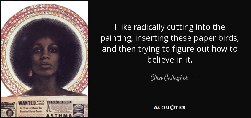I like radically cutting into the painting, inserting these paper birds, and then trying to figure out how to believe in it. - Ellen Gallagher