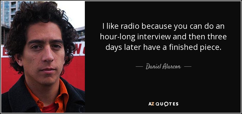I like radio because you can do an hour-long interview and then three days later have a finished piece. - Daniel Alarcon