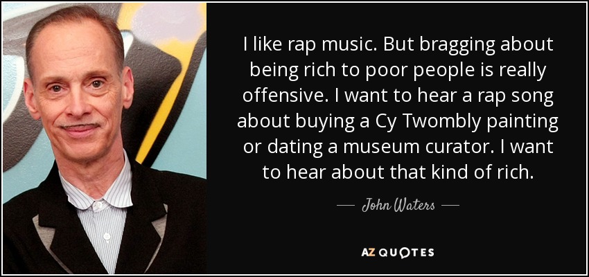 I like rap music. But bragging about being rich to poor people is really offensive. I want to hear a rap song about buying a Cy Twombly painting or dating a museum curator. I want to hear about that kind of rich. - John Waters