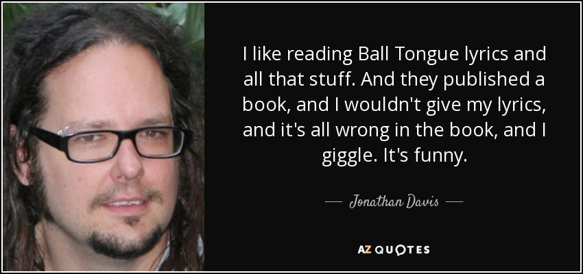 I like reading Ball Tongue lyrics and all that stuff. And they published a book, and I wouldn't give my lyrics, and it's all wrong in the book, and I giggle. It's funny. - Jonathan Davis