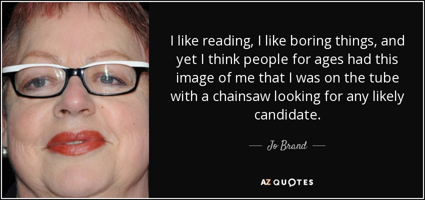 I like reading, I like boring things, and yet I think people for ages had this image of me that I was on the tube with a chainsaw looking for any likely candidate. - Jo Brand