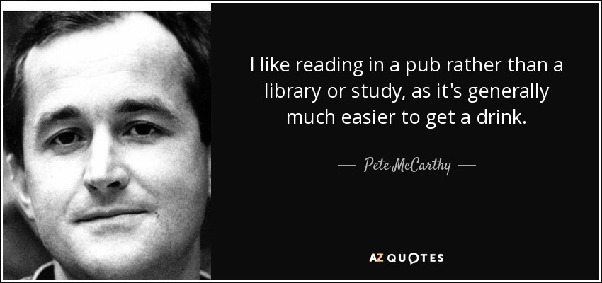 I like reading in a pub rather than a library or study, as it's generally much easier to get a drink. - Pete McCarthy